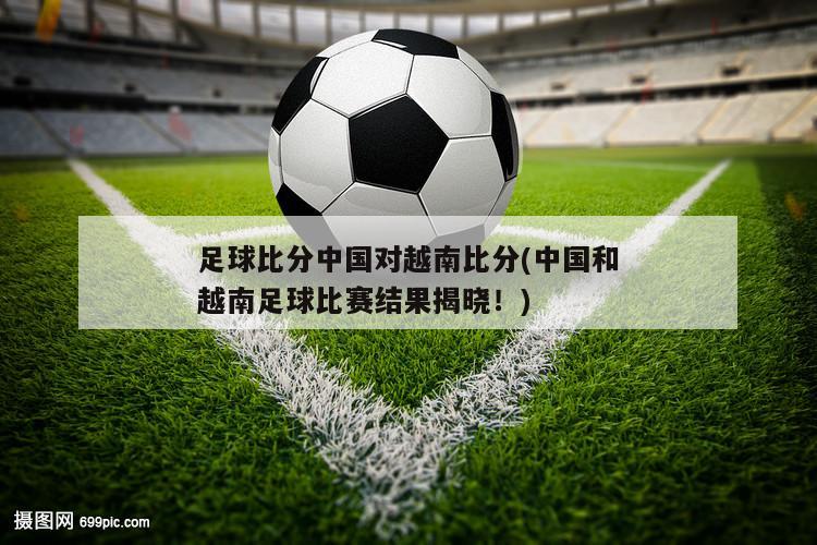 足球比分中国对越南比分(中国和越南足球比赛结果揭晓！)