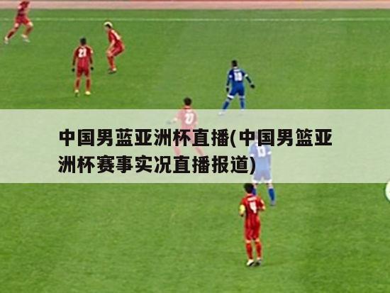 中国男蓝亚洲杯直播(中国男篮亚洲杯赛事实况直播报道)